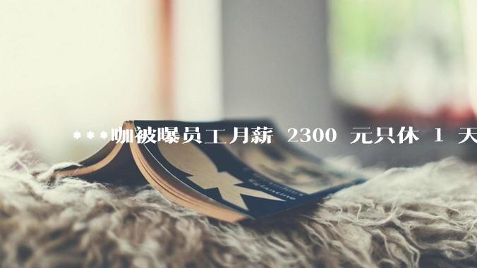 ***咖被曝员工月薪 2300 元只休 1 天，这样的薪资和工作条件是否合理？
